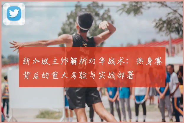 新加坡主帅解析对华战术:热身赛背后的重大考验与实战部署